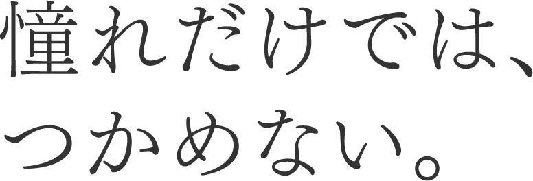 憧れだけでは、つかめない。