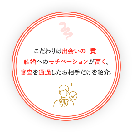 こだわりは出会いの「質」結婚へのモチベーションが高く、審査を通過したお相手だけを紹介。