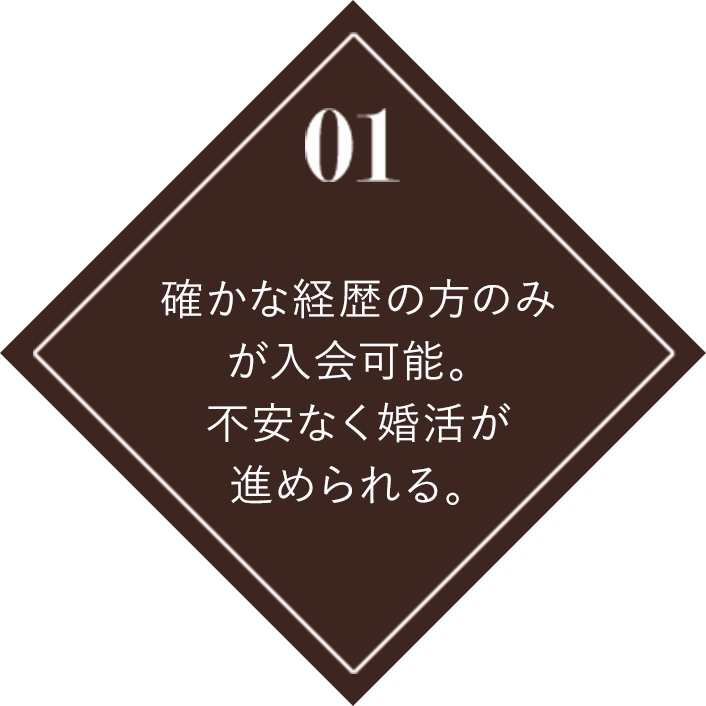 01 確かな経歴の方のみが入会可能。不安なく婚活が進められる。